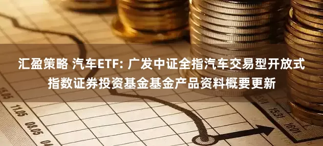 汇盈策略 汽车ETF: 广发中证全指汽车交易型开放式指数证券投资基金基金产品资料概要更新