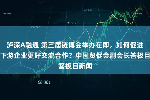 泸深A融通 第三届链博会举办在即，如何促进上中下游企业更好交流合作？中国贸促会副会长答极目新闻