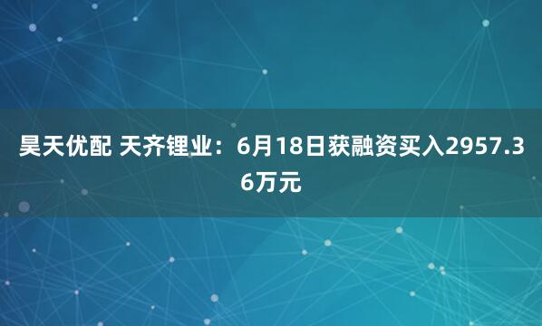 昊天优配 天齐锂业：6月18日获融资买入2957.36万元