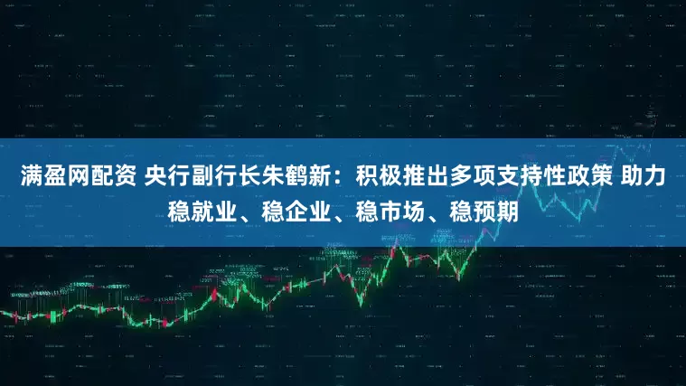 满盈网配资 央行副行长朱鹤新：积极推出多项支持性政策 助力稳就业、稳企业、稳市场、稳预期