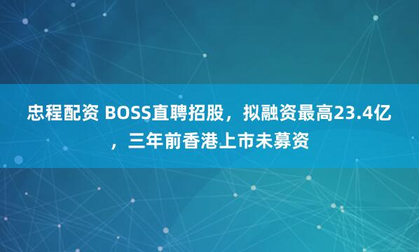 忠程配资 BOSS直聘招股，拟融资最高23.4亿，三年前香港上市未募资