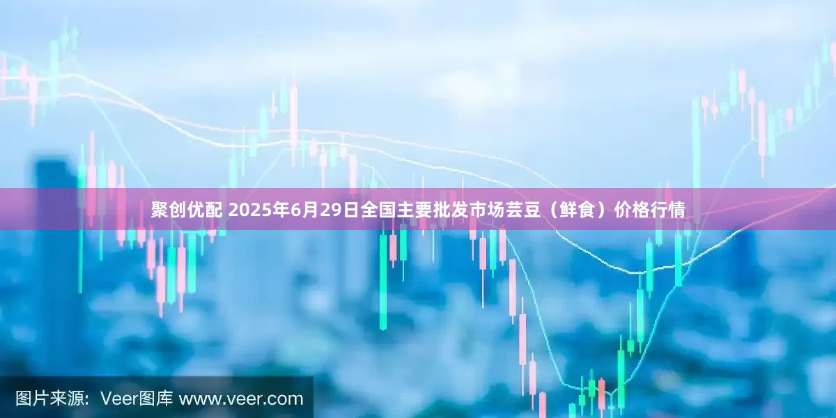 聚创优配 2025年6月29日全国主要批发市场芸豆（鲜食）价格行情