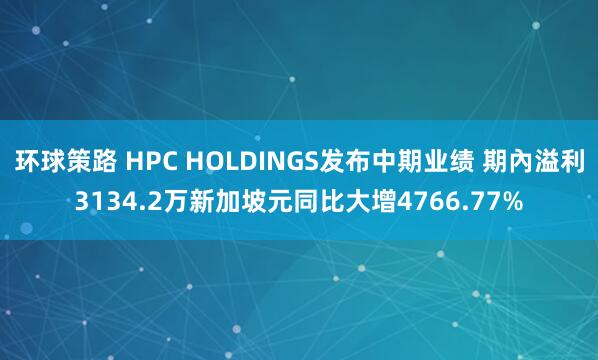 环球策路 HPC HOLDINGS发布中期业绩 期內溢利3134.2万新加坡元同比大增4766.77%