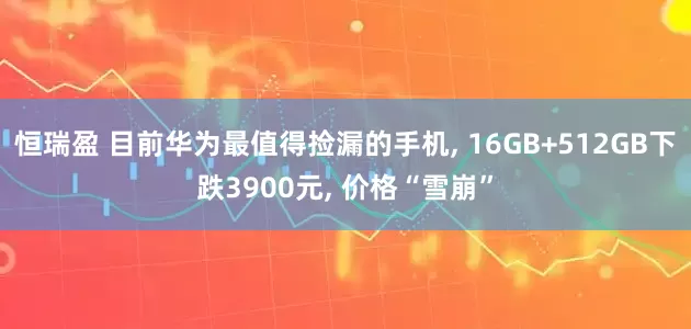 恒瑞盈 目前华为最值得捡漏的手机, 16GB+512GB下跌3900元, 价格“雪崩”