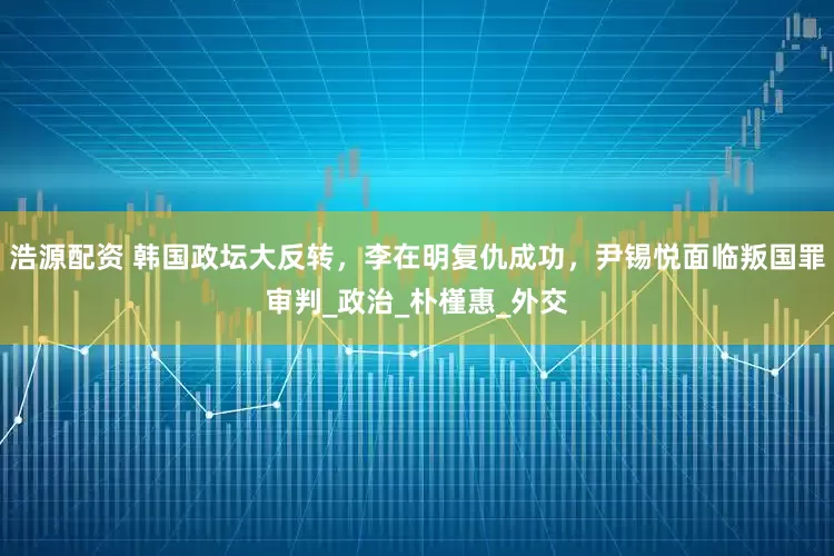 浩源配资 韩国政坛大反转,李在明复仇成功,尹锡悦面临叛国罪审判_政治_朴槿惠_外交