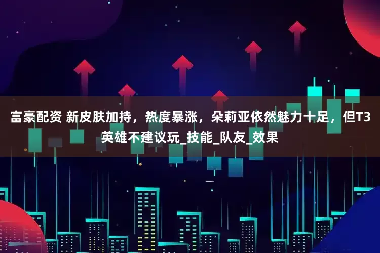 富豪配资 新皮肤加持,热度暴涨,朵莉亚依然魅力十足,但T3英雄不建议玩_技能_队友_效果