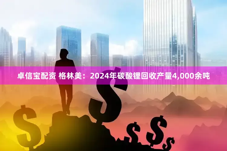 卓信宝配资 格林美:2024年碳酸锂回收产量4,000余吨