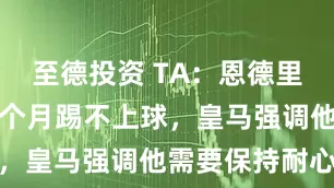 至德投资 TA：恩德里克已经近五个月踢不上球，皇马强调他需要保持耐心
