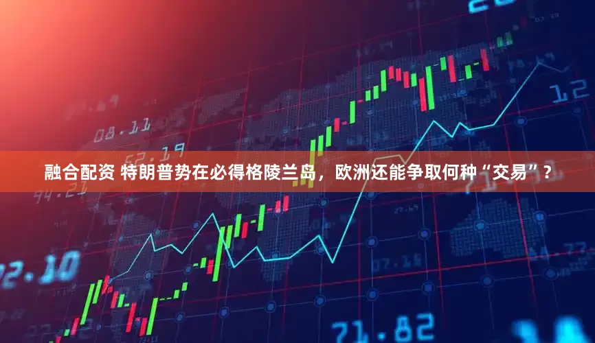 融合配资 特朗普势在必得格陵兰岛，欧洲还能争取何种“交易”？