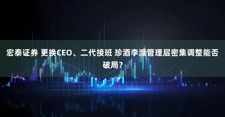 宏泰证券 更换CEO、二代接班 珍酒李渡管理层密集调整能否破局？