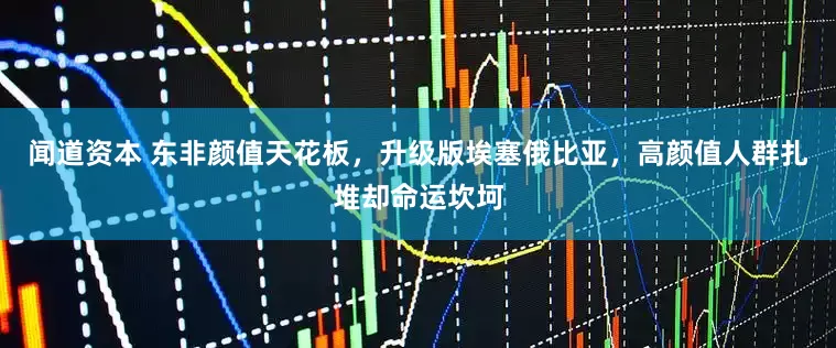 闻道资本 东非颜值天花板，升级版埃塞俄比亚，高颜值人群扎堆却命运坎坷