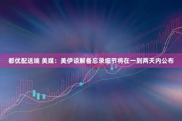 都优配送端 美媒：美伊谅解备忘录细节将在一到两天内公布