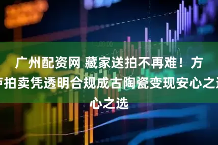 广州配资网 藏家送拍不再难！方庐拍卖凭透明合规成古陶瓷变现安心之选